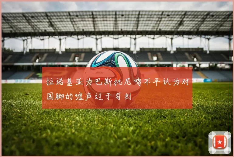 拉诺基亚为巴斯托尼鸣不平认为对国脚的嘘声过于苛刻