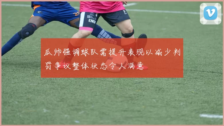 瓜帅强调球队需提升表现以减少判罚争议整体状态令人满意