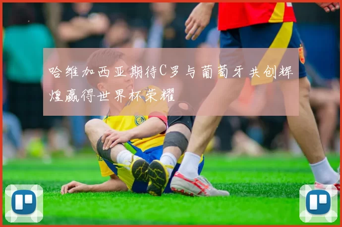 哈维加西亚期待C罗与葡萄牙共创辉煌赢得世界杯荣耀