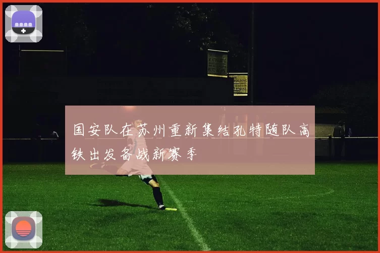 国安队在苏州重新集结孔特随队高铁出发备战新赛季