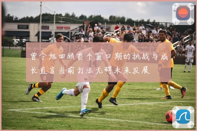 曾令旭回顾首个窗口期的挑战与成长直言当前打法无碍未来发展