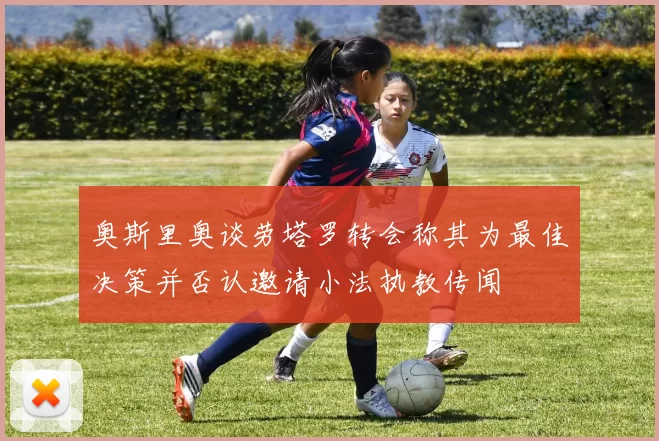 奥斯里奥谈劳塔罗转会称其为最佳决策并否认邀请小法执教传闻