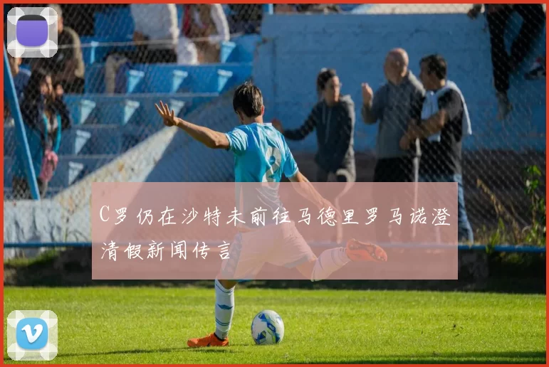 C罗仍在沙特未前往马德里罗马诺澄清假新闻传言
