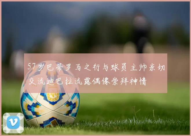 57岁巴蒂罗马之行与球员主帅亲切交流迪巴拉流露偶像崇拜神情
