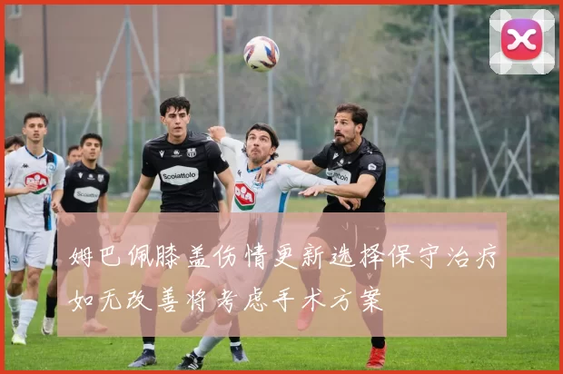 姆巴佩膝盖伤情更新选择保守治疗如无改善将考虑手术方案