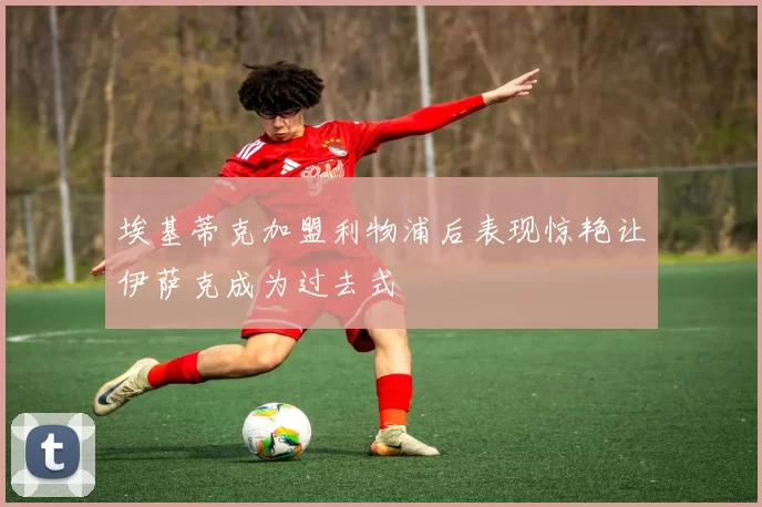 埃基蒂克加盟利物浦后表现惊艳让伊萨克成为过去式
