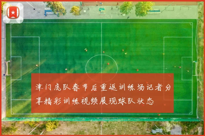 津门虎队春节后重返训练场记者分享精彩训练视频展现球队状态