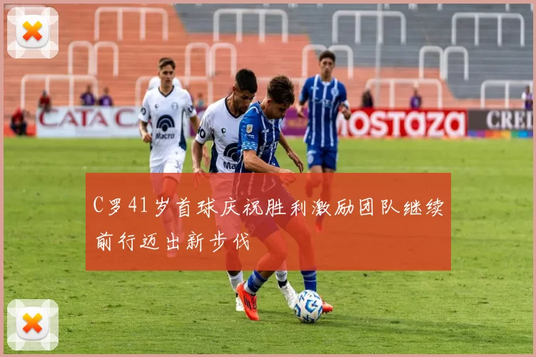 C罗41岁首球庆祝胜利激励团队继续前行迈出新步伐