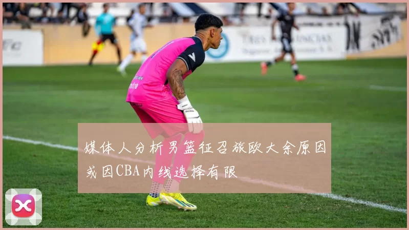 媒体人分析男篮征召旅欧大余原因或因CBA内线选择有限