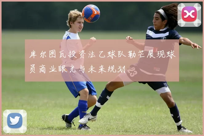 库尔图瓦投资法乙球队勒芒展现球员商业眼光与未来规划