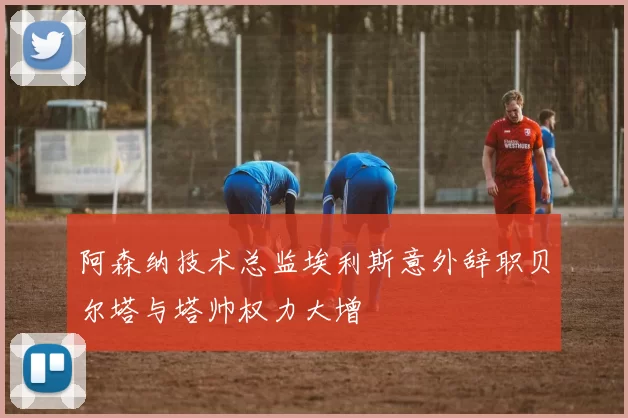 阿森纳技术总监埃利斯意外辞职贝尔塔与塔帅权力大增