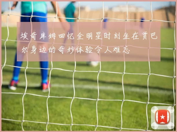 埃奇库姆回忆全明星时刻坐在贾巴尔身边的奇妙体验令人难忘