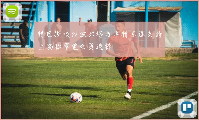 特巴斯谈拉波尔塔与丰特竞选支持立场称尊重会员选择