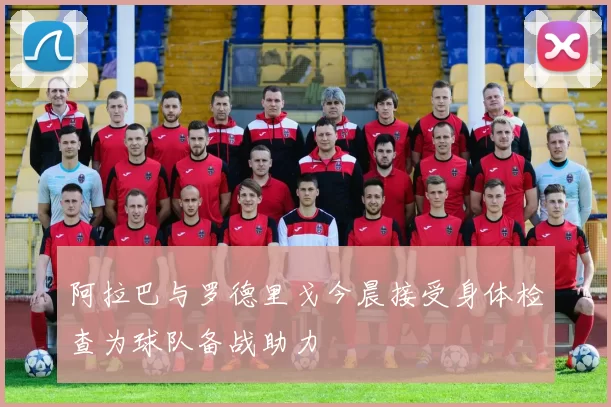 阿拉巴与罗德里戈今晨接受身体检查为球队备战助力