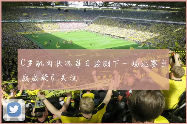 C罗肌肉状况每日监测下一场比赛出战成疑引关注