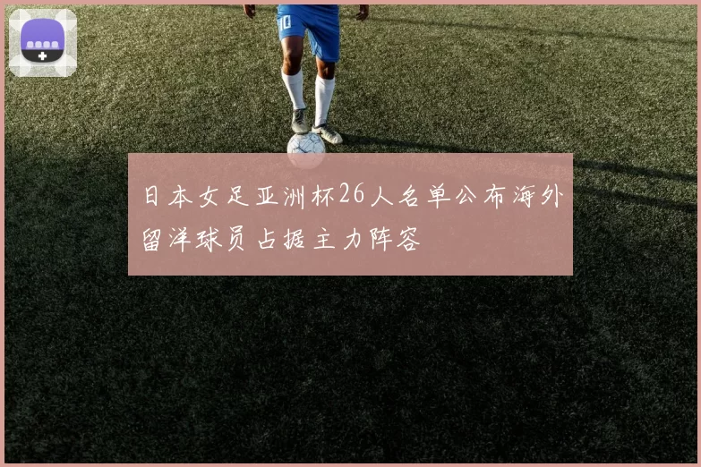日本女足亚洲杯26人名单公布海外留洋球员占据主力阵容