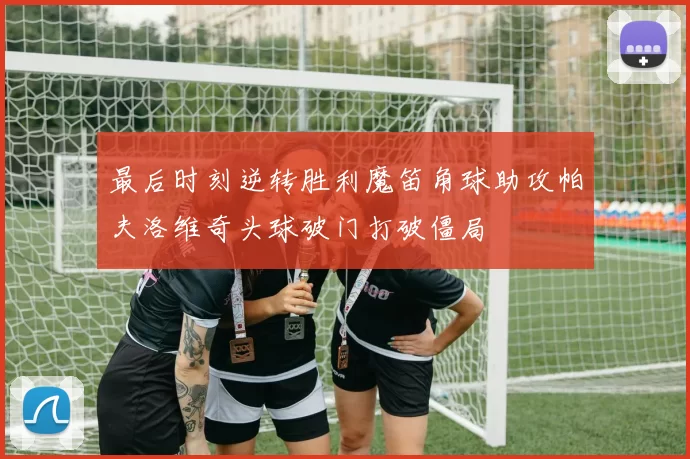 最后时刻逆转胜利魔笛角球助攻帕夫洛维奇头球破门打破僵局