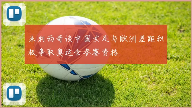 米利西奇谈中国女足与欧洲差距积极争取奥运会参赛资格