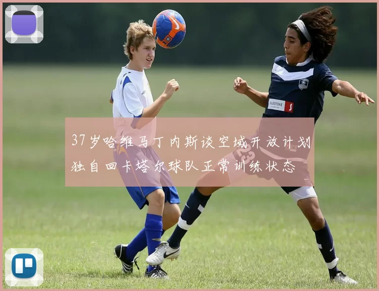 37岁哈维马丁内斯谈空域开放计划独自回卡塔尔球队正常训练状态