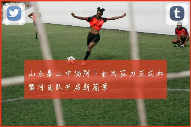 山东泰山中场阿卜杜肉苏力正式加盟河南队开启新篇章