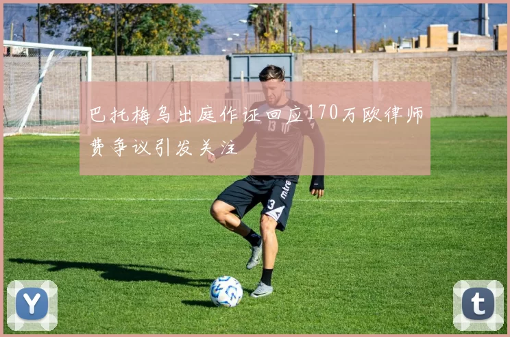 巴托梅乌出庭作证回应170万欧律师费争议引发关注