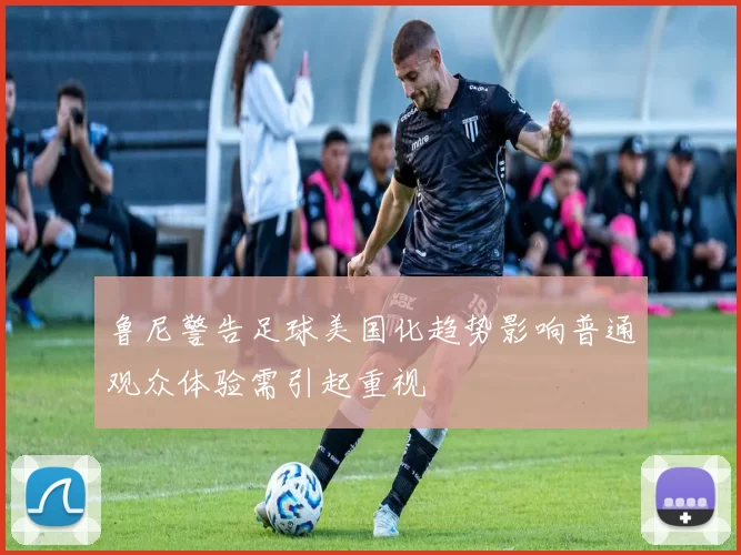 鲁尼警告足球美国化趋势影响普通观众体验需引起重视