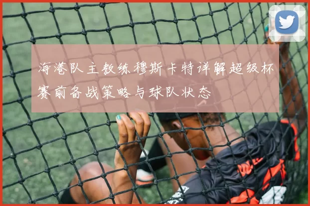海港队主教练穆斯卡特详解超级杯赛前备战策略与球队状态