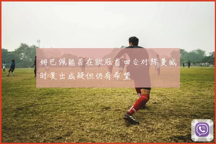 姆巴佩能否在欧冠首回合对阵曼城时复出成疑但仍有希望